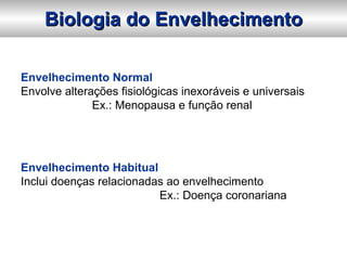 Biologia do Envelhecimento

Envelhecimento Normal
Envolve alterações fisiológicas inexoráveis e universais
              Ex.: Menopausa e função renal




Envelhecimento Habitual
Inclui doenças relacionadas ao envelhecimento
                          Ex.: Doença coronariana
 