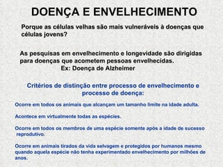 DOENÇA E ENVELHECIMENTO
  Porque as células velhas são mais vulneráveis à doenças que
  células jovens?


 As pesquisas em envelhecimento e longevidade são dirigidas
 para doenças que acometem pessoas envelhecidas.
              Ex: Doença de Alzheimer

    Critérios de distinção entre processo de envelhecimento e
                        processo de doença:
Ocorre em todos os animais que alcançam um tamanho limite na idade adulta.

Acontece em virtualmente todas as espécies.

Ocorre em todos os membros de uma espécie somente após a idade de sucesso
reprodutivo.

Ocorre em animais tirados da vida selvagem e protegidos por humanos mesmo
quando aquela espécie não tenha experimentado envelhecimento por milhões de
anos.
 
