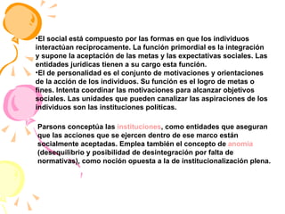 El social está compuesto por las formas en que los individuos interactúan recíprocamente. La función primordial es la integración y supone la aceptación de las metas y las expectativas sociales. Las entidades jurídicas tienen a su cargo esta función.  El de personalidad es el conjunto de motivaciones y orientaciones de la acción de los individuos. Su función es el logro de metas o fines. Intenta coordinar las motivaciones para alcanzar objetivos sociales. Las unidades que pueden canalizar las aspiraciones de los individuos son las instituciones políticas.  Parsons conceptúa las  instituciones , como entidades que aseguran que las acciones que se ejercen dentro de ese marco están socialmente aceptadas. Emplea también el concepto de  anomia  (desequilibrio y posibilidad de desintegración por falta de normativas), como noción opuesta a la de institucionalización plena. 