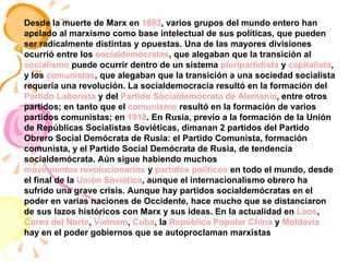 Desde la muerte de Marx en  1883 , varios grupos del mundo entero han apelado al marxismo como base intelectual de sus políticas, que pueden ser radicalmente distintas y opuestas. Una de las mayores divisiones ocurrió entre los  socialdemócratas , que alegaban que la transición al  socialismo  puede ocurrir dentro de un sistema  pluripartidista  y  capitalista , y los  comunistas , que alegaban que la transición a una sociedad socialista requería una revolución. La socialdemocracia resultó en la formación del  Partido Laborista  y del  Partido Socialdemócrata de Alemania , entre otros partidos; en tanto que el  comunismo  resultó en la formación de varios partidos comunistas; en  1918 . En Rusia, previo a la formación de la Unión de Repúblicas Socialistas Soviéticas, dimanan 2 partidos del Partido Obrero Social Demócrata de Rusia: el Partido Comunista, formación comunista, y el Partido Social Demócrata de Rusia, de tendencia socialdemócrata. Aún sigue habiendo muchos  movimientos revolucionarios  y  partidos políticos  en todo el mundo, desde el final de la  Unión Soviética , aunque el internacionalismo obrero ha sufrido una grave crisis. Aunque hay partidos socialdemócratas en el poder en varias naciones de Occidente, hace mucho que se distanciaron de sus lazos históricos con Marx y sus ideas. En la actualidad en  Laos ,  Corea del Norte ,  Vietnam ,  Cuba , la  República Popular China  y  Moldavia  hay en el poder gobiernos que se autoproclaman marxistas   