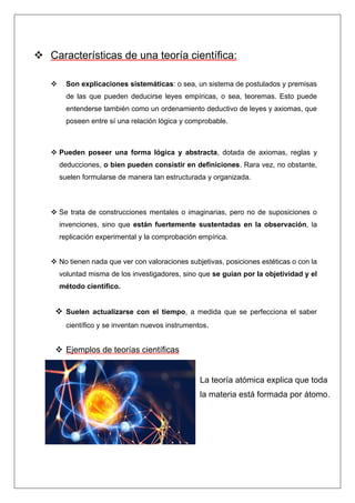 ❖ Características de una teoría científica:
❖ Son explicaciones sistemáticas: o sea, un sistema de postulados y premisas
de las que pueden deducirse leyes empíricas, o sea, teoremas. Esto puede
entenderse también como un ordenamiento deductivo de leyes y axiomas, que
poseen entre sí una relación lógica y comprobable.
❖ Pueden poseer una forma lógica y abstracta, dotada de axiomas, reglas y
deducciones, o bien pueden consistir en definiciones. Rara vez, no obstante,
suelen formularse de manera tan estructurada y organizada.
❖ Se trata de construcciones mentales o imaginarias, pero no de suposiciones o
invenciones, sino que están fuertemente sustentadas en la observación, la
replicación experimental y la comprobación empírica.
❖ No tienen nada que ver con valoraciones subjetivas, posiciones estéticas o con la
voluntad misma de los investigadores, sino que se guían por la objetividad y el
método científico.
❖ Suelen actualizarse con el tiempo, a medida que se perfecciona el saber
científico y se inventan nuevos instrumentos.
❖ Ejemplos de teorías científicas
La teoría atómica explica que toda
la materia está formada por átomo.
 