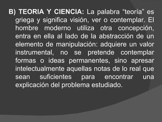 B) TEORIA Y CIENCIA:  La palabra “teoría” es griega y significa visión, ver o contemplar. El hombre moderno utiliza otra concepción, entra en ella al lado de la abstracción de un elemento de manipulación: adquiere un valor instrumental, no se pretende contemplar formas o ideas permanentes, sino apresar intelectualmente aquellas notas de lo real que sean suficientes para encontrar una explicación del problema estudiado.  