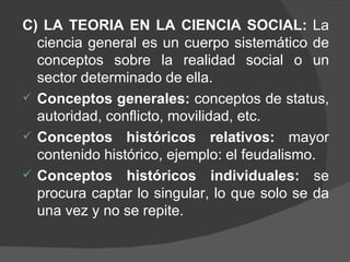 C) LA TEORIA EN LA CIENCIA SOCIAL:  La ciencia general es un cuerpo sistemático de conceptos sobre la realidad social o un sector determinado de ella. Conceptos generales:  conceptos de status, autoridad, conflicto, movilidad, etc. Conceptos históricos relativos:  mayor contenido histórico, ejemplo: el feudalismo. Conceptos históricos individuales:  se procura captar lo singular, lo que solo se da una vez y no se repite. 