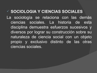 SOCIOLOGIA Y CIENCIAS SOCIALES La sociología se relaciona con las demás ciencias sociales. La historia de esta disciplina demuestra esfuerzos sucesivos y diversos por lograr su construcción sobre su naturaleza de ciencia social con un objeto propio y exclusivo distinto de las otras ciencias sociales.  