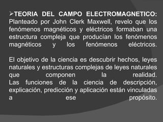 TEORIA DEL CAMPO ELECTROMAGNETICO:  Planteado por John Clerk Maxwell, revelo que los fenómenos magnéticos y eléctricos formaban una estructura compleja que producían los fenómenos magnéticos y los fenómenos eléctricos. El objetivo de la ciencia es descubrir hechos, leyes naturales y estructuras complejas de leyes naturales que componen la realidad. Las funciones de la ciencia de descripción, explicación, predicción y aplicación están vinculadas a ese propósito. 