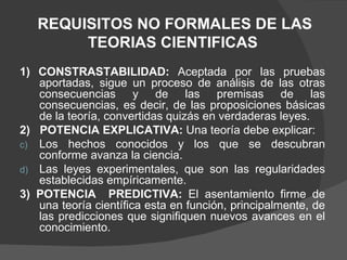 REQUISITOS NO FORMALES DE LAS TEORIAS CIENTIFICAS  1) CONSTRASTABILIDAD:  Aceptada por las pruebas aportadas, sigue un proceso de análisis de las otras consecuencias y de las premisas de las consecuencias, es decir, de las proposiciones básicas de la teoría, convertidas quizás en verdaderas leyes. 2)  POTENCIA EXPLICATIVA:  Una teoría debe explicar: Los hechos conocidos y los que se descubran conforme avanza la ciencia. Las leyes experimentales, que son las regularidades establecidas empíricamente. 3) POTENCIA  PREDICTIVA:  El asentamiento firme de una teoría científica esta en función, principalmente, de las predicciones que signifiquen nuevos avances en el conocimiento. 