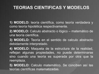 TEORIAS CIENTIFICAS Y MODELOS 1) MODELO:  teoría científica, como teoría verdadera y como teoría hipotética respectivamente. 2) MODELO:  Calculo abstracto o lógico – matemático de una teoría científica. 3) MODELO:  Teoría en el sentido de calculo abstracto debidamente interpretado. 4) MODELO:  Maqueta de la estructura de la realidad, reflejan algunas propiedades, no puede determinarse sino cuando una teoría es superada por otra que la reemplaza. 5) MODELO:  Calculo matemático. Se conciben así las teorías científicas matematizadas.  