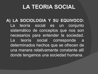 LA TEORIA SOCIAL A) LA SOCIOLOGIA Y SU EQUIVOCO:  La teoría social es un conjunto sistemático de conceptos que nos son necesarios para entender la sociedad. La teoría social corresponde a determinados hechos que se ofrecen de una manera relativamente constante allí donde tengamos una sociedad humana. 