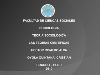 FACULTAD DE CIENCAS SOCIALES SOCIOLOGIA TEORIA SOCIOLOGICA LAS TEORIAS CIENTIFICAS HECTOR ROMERO ALVA OYOLA QUINTANA, CRISTIAN HUACHO – PERU 2010 