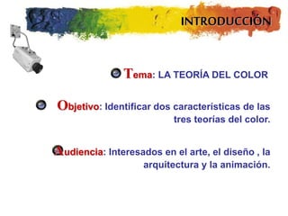 INTRODUCCIÓN
Tema: LA TEORÍA DEL COLOR
Objetivo: Identificar dos características de las
tres teorías del color.
Audiencia: Interesados en el arte, el diseño , la
arquitectura y la animación.
 