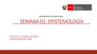 EPISTEMOLOGIA DE LA EDUCACIÓN
SEMANA 01: EPISTEMOLOGÍA
DOCENTE: DANIEL ALCIDES
HUAHUASONCCO JOVE
 