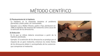 MÉTODO CIENTÍFICO
2) Planteamiento de la hipótesis
La hipótesis es la respuesta tentativa al problema
planteado y debe poder ser contrastable.
Ejemplo: Luis y Walter Álvarez, padre e hijo, plantearon en
1980 la hipótesis del impacto del meteorito como causa de
la extinción de los dinosaurios.
3) Deducción
Es lo que se infiere debería encontrase a partir de la
hipótesis planteada.
Ejemplo: Si la extinción de los dinosaurios se produjo por el
impacto de un gran meteorito, entonces los restos fósiles
de los dinosaurios deben ir acompañados de las sustancias
que componían el meteorito.
 