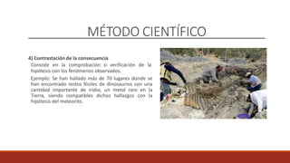 MÉTODO CIENTÍFICO
4) Contrastación de la consecuencia
Consiste en la comprobación o verificación de la
hipótesis con los fenómenos observados.
Ejemplo: Se han hallado más de 70 lugares donde se
han encontrado restos fósiles de dinosaurios con una
cantidad importante de iridio, un metal raro en la
Tierra, siendo compatibles dichos hallazgos con la
hipótesis del meteorito.
 
