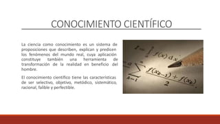 CONOCIMIENTO CIENTÍFICO
La ciencia como conocimiento es un sistema de
proposiciones que describen, explican y predicen
los fenómenos del mundo real, cuya aplicación
constituye también una herramienta de
del
transformación
hombre.
de la realidad en beneficio
El conocimiento científico tiene las características
de ser selectivo, objetivo, metódico, sistemático,
racional, falible y perfectible.
 
