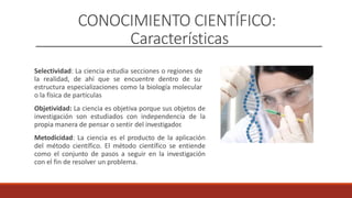 CONOCIMIENTO CIENTÍFICO:
Características
Selectividad: La ciencia estudia secciones o regiones de
la realidad, de ahí que se encuentre dentro de su
estructura especializaciones como la biología molecular
o la física de partículas
Objetividad: La ciencia es objetiva porque sus objetos de
investigación son estudiados con independencia de la
propia manera de pensar o sentir del investigador
.
Metodicidad: La ciencia es el producto de la aplicación
del método científico. El método científico se entiende
como el conjunto de pasos a seguir en la investigación
con el fin de resolver un problema.
 