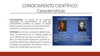 CONOCIMIENTO CIENTÍFICO:
Características
Sistematicidad: La ciencia es un conjunto
organizado de conocimientos. El todo del
conocimiento científico no supone un simple
almacenamiento de datos sino que estos deben
mantener una relación coherente entre sí.
Falibilidad: La ciencia, al proponer explicaciones
sobre los fenómenos de la realidad, puede tal
vez no reflejar tal cual esta es o haya sido. Es
decir, la ciencia puede equivocarse. Ejemplo: La
mecánica newtoniana aceptaba que el espacio y
el tiempo eran absolutos. Hoy sabemos, por la
teoría de la relatividad, que no lo son.
 
