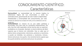 CONOCIMIENTO CIENTÍFICO:
Características
Racionalidad: La racionalidad de la ciencia implica la
coherencia lógica de sus enunciados y evita las
contradicciones, garantizando de este modo la objetividad,
metodicidad y universalidad del conocimiento, por esto
mismo la ciencia no se basa en la fe, en la creencia o en la
tradición.
Perfectibilidad: La ciencia no es una saber perfecto y
terminado, sino que está en constante mejoramiento. Por
ello, hoy han sido superados ciertas teorías que se suponían
verdaderas en el pasado. Ejemplo: La teoría atómica de Bohr
suponía que el átomo era indivisible. Hoy se sabe que el
átomo tiene componentes: electrones, protones y neutrones,
y puede ser dividido. Los protones y neutrones, incluso,
tienen estructura: los quarks. Una reciente teoría supone que
los quarks tendrían asimismo estructura: los preones.
 