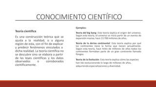 CONOCIMIENTO CIENTÍFICO
Ejemplos:
Teoría del big bang: Esta teoría explica el origen del universo.
Según esta teoría, el universo se inició partir de un evento de
expansión masiva, hace 13.700 millones de años.
Teoría de la deriva continental: Esta teoría explica por qué
los continentes tiene la forma que tienen actualmente.
Según esta teoría, hace miles de millones de años todos los
continentes formaban parte de un gran continente llamado
Pangea.
Teoría de la Evolución: Esta teoría explica cómo las especies
han ido evolucionando lo largo de millones de años,
adquiriendo especializaciones y diversidad.
Teoría científica
Es una construcción teórica que se
ajusta a la realidad, o a alguna
región de esta, con el fin de explicar
y predecir fenómenos vinculados a
dicha realidad. La teoría científica no
se descubre sino se elabora a partir
de las leyes científicas y los datos
observados
científicamente.
o corroborados
 