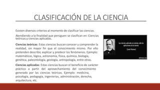 CLASIFICACIÓN DE LA CIENCIA
Existen diversos criterios al momento de clasificar las ciencias.
Atendiendo a la finalidad que persiguen se clasifican en: Ciencias
teóricas y ciencias aplicadas.
Ciencias teóricas: Estas ciencias buscan conocer y comprender la
realidad, sin mayor fin que el conocimiento mismo. Por ello
pretenden describir, explicar y predecir los fenómenos. Ejemplo:
matemáticas, lógica, astronomía, física, química, biología,
genética, paleontología, geología, antropología, entre otras.
Ciencias aplicadas: Estas ciencias buscan el beneficio de carácter
práctico a partir del aprovechamiento del conocimiento
generado por las ciencias teóricas. Ejemplo: medicina,
psicología, pedagogía, ingenierías, administración, derecho,
arquitectura, etc.
 