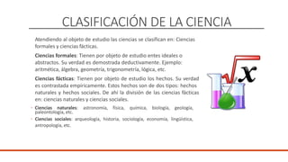 CLASIFICACIÓN DE LA CIENCIA
Atendiendo al objeto de estudio las ciencias se clasifican en: Ciencias
formales y ciencias fácticas.
Ciencias formales: Tienen por objeto de estudio entes ideales o
abstractos. Su verdad es demostrada deductivamente. Ejemplo:
aritmética, álgebra, geometría, trigonometría, lógica, etc.
Ciencias fácticas: Tienen por objeto de estudio los hechos. Su verdad
es contrastada empíricamente. Estos hechos son de dos tipos: hechos
naturales y hechos sociales. De ahí la división de las ciencias fácticas
en: ciencias naturales y ciencias sociales.
◦ Ciencias naturales: astronomía, física, química, biología, geología,
paleontología, etc.
◦ Ciencias sociales: arqueología, historia, sociología, economía, lingüística,
antropología, etc.
 