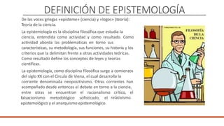 DEFINICIÓN DE EPISTEMOLOGÍA
De las voces griegas «episteme» (ciencia) y «logos» (teoría):
Teoría de la ciencia.
La epistemología es la disciplina filosófica que estudia la
ciencia, entendida como actividad y como resultado. Como
actividad aborda las problemáticas en torno sus
características, su metodología, sus funciones, su historia y los
criterios que la delimitan frente a otras actividades teóricas.
Como resultado define los conceptos de leyes y teorías
científicas.
La epistemología, como disciplina filosófica surge a comienzos
del siglo XX con el Círculo de Viena, el cual desarrolla la
corriente denominada neopositivismo. Otras corrientes han
acompañado desde entonces el debate en torno a la ciencia,
entre otras se encuentran el racionalismo crítico, el
falsacionismo metodológico sofisticado, el
epistemológico y el anarquismo epistemológico.
relativismo
DOCENTE: Danilo Hernández
 