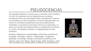 PSEUDOCIENCIAS
Son aquellas disciplinas o creencias que se presentan como científicas
sin serlo. Se caracterizan por ser dogmáticas, por no poseer
consistencia interna (sus postulados suelen contradecirse) ni externa
(se contradicen con otras disciplinas), no buscan leyes generales, sus
teorías no manifiestan prohibiciones que sean empíricamente
verificables, no permiten la evaluación crítica de sus postulados, no
hacen uso correcto del método científico o simplemente no lo toman
en cuenta, son disciplinas aisladas y e independientes de otras
disciplinas.
Ejemplos: rabdomancia, parapsicología, cartomancia, quiromancia,
astrología, frenología, alquimia, criptozoología, fisiognomía,
grafología, numerología, ufología, homeopatía, quiropráctica, etc.
(Autores como Karl Popper, Mario Bunge, Adolf Grünbaum, entre
otros consideran que el psicoanálisis es también una pseudociencia)
 