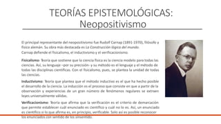 TEORÍAS EPISTEMOLÓGICAS:
Neopositivismo
El principal representante del neopositivismo fue Rudolf Carnap (1891-1970), filósofo y
físico alemán. Su obra más destacada es La Construcción lógica del mundo.
Carnap defiende el fisicalismo, el inductivismo y el verificacionismo.
Fisicalismo: Teoría que sostiene que la ciencia física es la ciencia modelo para todas las
ciencias. Así, su lenguaje –por su precisión- y su método es el lenguaje y el método de
todas las disciplinas científicas. Con el fisicalismo, pues, se plantea la unidad de todas
las ciencias.
Inductivismo: Teoría que plantea que el método inductivo es el que ha hecho posible
el desarrollo de la ciencia. La inducción es el proceso que consiste en que a partir de la
observación y experiencias de un gran número de fenómenos regulares se extraen
leyes universalmente válidas.
Verificacionismo: Teoría que afirma que la verificación es el criterio de demarcación
que permite establecer cuál enunciado es científico y cuál no lo es. Así, un enunciado
es científico si lo que afirma es, en principio, verificable. Solo así es posible reconocer
los enunciados con sentido de los sinsentido.
 