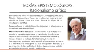 TEORÍAS EPISTEMOLÓGICAS:
Racionalismo crítico
El racionalismo crítico fue desarrollado por Karl Popper (1902-1994),
filósofo y físico austriaco. Popper fue el crítico más importante del
Círculo de Viena. Entre sus obras destaca La lógica de la
investigación científica.
Popper defiende el método hipotético-deductivo, el falsacionismo y
crítica el rechazo a la metafísica.
Método hipotético-deductivo: La inducción no es el método de la
ciencia. La inducción supone que el investigador tiene la mente
imparcial y sin un marco conceptual al momento de observar y
recoger datos de la realidad. Por el contrario, la mente del
investigador es una tabula plena, es decir, al momento de acercarse
a la realidad para investigarla usa sus presupuestos teóricos, y a
partir de ellos deduce su hipótesis de investigación. A este método
Popper lo llamó método hipotético-deductivo.
 