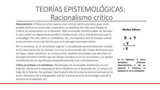 TEORÍAS EPISTEMOLÓGICAS:
Racionalismo crítico
Modus Tollens
Falsacionismo: El falsacionismo supone una crítica al verificacionismo, pues no es
posible verificar un enunciado universal en su totalidad. Por ello, para Popper el
criterio de demarcación es la falsación. Todo enunciado científico debe ser falsable;
es decir, debe ser lógicamente posible la existencia de uno o más fenómenos que la
contradigan. Por ello, debe ser prohibitiva. Así, una hipótesis será rechazada cuando
se encuentren uno o más hechos que se la opongan (contraejemplos).
Por el contrario, se la considerará vigente o corroborada provisionalmente cuando,
en la observación de los hechos, no se le ha encontrado aún ningún fenómeno que
la niegue. Serán científicos, en consecuencia, aquellos enunciados que permitan en
principio encontrar hechos que los refuten (aunque no se los encuentre), y la verdad
científica ha de ser aquella que resista eficazmente a las contrastaciones.
Crítica al rechazo a la metafísica: Para Popper, los enunciados metafísicos no son
estériles. Reconoce la importancia de la metafísica en el desarrollo de la ciencia a lo
largo de la historia. Por ejemplo: Qué hubiera sido de la teoría atómica (actual) sin la
teoría atomística de la Antigüedad; qué de la astronomía sin la astrología, qué de la
química sin la alquimia, etc.
X
⌐ Y
→ Y
⌐ X
Si la hipótesis X fuera
verdadera
observaríamos
entonces
Y. No se
la
observó Y. Entonces
hipótesis X no es verdadera.
 