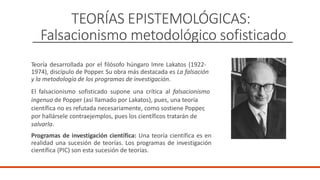 TEORÍAS EPISTEMOLÓGICAS:
Falsacionismo metodológico sofisticado
Teoría desarrollada por el filósofo húngaro Imre Lakatos (1922-
1974), discípulo de Popper. Su obra más destacada es La falsación
y la metodología de los programas de investigación.
El falsacionismo sofisticado supone una crítica al falsacionismo
ingenuo de Popper (así llamado por Lakatos), pues, una teoría
científica no es refutada necesariamente, como sostiene Popper,
por hallársele contraejemplos, pues los científicos tratarán de
salvarla.
Programas de investigación científica: Una teoría científica es en
realidad una sucesión de teorías. Los programas de investigación
científica (PIC) son esta sucesión de teorías.
 