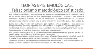 TEORÍAS EPISTEMOLÓGICAS:
Falsacionismo metodológico sofisticado
Una explicación científica es un conjunto de teorías que son compatibles entre sí, y
de un núcleo central que por decisión metodológica es infalsable. En torno a
desarrollan hipótesis auxiliares. Si en la observación o experimentación
contraejemplos, estos no cambian toda la teoría sino solo los enunciados que no
se hilan a partir
este núcleo se
se encuentran
han podido dar
cuenta del hecho, y estos son sustituidos por hipótesis ad hoc (hipótesis que solucionan
temporalmente el problema específico). Con estos cambios se origina una segunda teoría pero
manteniendo el núcleo básico anterior
. Si se encuentran otros contraejemplos, se formulan nuevas
hipótesis ad hoc, originándose una tercera teoría, y así sucesivamente.
Esta sucesión constituye el PIC, y se mantendrá indefinidamente toda vez que sea posible las
modificaciones que den cuenta de los problemas encontrados.
Además, sostiene Lakatos, las teorías científicas nacen refutadas. Muestra como ejemplo la teoría de
la gravitación de Newton, la cual nació con anomalías y esto no impidió su desarrollo hasta
convertirse en una de los mayores logros científicos de la humanidad. El falsacionismo ingenuo de
Popper la hubiese rechazado inmediatamente al nacer por estar refutada.
 