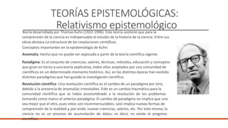 TEORÍAS EPISTEMOLÓGICAS:
Relativismo epistemológico
Teoría desarrollada por Thomas Kuhn (1922-1996). Esta teoría sostiene que para la
comprensión de la ciencia es indispensable el estudio de la historia de la ciencia. Entre sus
obras destaca La estructura de las revoluciones científicas.
Conceptos importantes en la epistemología de Kuhn:
Anomalía: Hecho que no puede ser explicado a partir de la teoría científica vigente.
Paradigma: Es el conjunto de creencias, valores, técnicas, métodos, educación y conceptos
que giran en torno a una teoría explicativa, todos ellos aceptados por una comunidad de
científicos en un determinado momento histórico. Así, en las distintas épocas han existido
distintos paradigmas que han guiado la investigación científica.
Revolución científica: Una revolución científica es el cambio de un paradigma por otro,
debido a la presencia de anomalías irresolubles. Este es un cambio traumático para la
comunidad científica que se había acostumbrado a la resolución de los problemas
tomando como marco el anterior paradigma. El cambio de paradigma no implica que uno
sea mejor que el otro, pues estos son inconmensurables, solo implica nuevas formas de
comprensión de la realidad y, por ende, nuevas creencias, valores, etc. Por esto mismo, la
ciencia no es un proceso de acumulación de datos; es decir, no existe el progreso
científico.
 