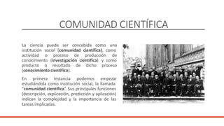 COMUNIDAD CIENTÍFICA
La ciencia puede ser concebida como una
institución
actividad
social (comunidad científica), como
o proceso de producción de
conocimiento (investigación científica) y como
proceso
producto o resultado de dicho
(conocimiento científico).
En primera instancia podemos empezar
estudiándola como institución social, la llamada
“comunidad científica”. Sus principales funciones
(descripción, explicación, predicción y aplicación)
indican la complejidad y la importancia de las
tareas implicadas.
 