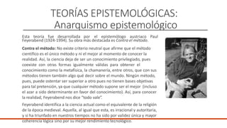 TEORÍAS EPISTEMOLÓGICAS:
Anarquismo epistemológico
Esta teoría fue desarrollada por el epistemólogo austriaco Paul
Feyerabend (1924-1994). Su obra más destacada es Contra el método.
Contra el método: No existe criterio neutral que afirme que el método
científico es el único método y ni el mejor al momento de conocer la
realidad. Así, la ciencia deja de ser un conocimiento privilegiado, pues
coexiste con otras formas igualmente válidas para obtener el
conocimiento como la metafísica, la chamanería, entre otros, que con sus
métodos tienen también algo qué decir sobre el mundo. Ningún método,
pues, puede ostentar ser superior a otro pues no tienen bases objetivas
para tal pretensión, ya que cualquier método supone ser el mejor (incluso
el azar a sido determinante en favor del conocimiento). Así, para conocer
la realidad, Feyerabend nos dice “todo vale”.
Feyerabend identifica a la ciencia actual como el equivalente de la religión
de la época medieval. Aquella, al igual que esta, es irracional y autoritaria,
y si ha triunfado en nuestros tiempos no ha sido por validez única y mayor
coherencia lógica sino por su mejor rendimiento tecnológico.
 