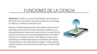 FUNCIONES DE LA CIENCIA
Aplicación: Cuando se usa los conocimientos encontrados en
beneficio de la humanidad. Está relacionado con la tecnología,
la medicina, la industria, educación, etc.
Ejemplo: La Relatividad General ha permitido el desarrollo de
tecnologías como el GPS. Al estar sometido el satélite a una
fuerza gravitacional menor que la que actúa en la superficie de
la Tierra, el tiempo transcurre más rápidamente en el satélite
GPS que en el receptor en tierra. Este efecto se suma a otro
predicho por la Relatividad Especial: la dilatación del tiempo
ocasionado por la alta velocidad del satélite. Y ambos efectos,
cuando se tienen en cuenta, hacen posible que el sistema GPS
funcione.
DOCENTE: Danilo Hernández
 