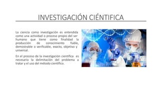 INVESTIGACIÓN CIÉNTIFICA
La ciencia como investigación es entendida
como una actividad o proceso propio del ser
humano que tiene como finalidad la
producción de conocimiento fiable,
demostrable o verificable, exacto, objetivo y
universal.
En el proceso de la investigación científica es
a
necesario la delimitación del problema
tratar y el uso del método científico.
DOCENTE: Danilo Hernández
 