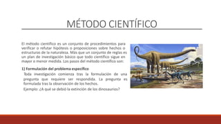 MÉTODO CIENTÍFICO
El método científico es un conjunto de procedimientos para
verificar o refutar hipótesis o proposiciones sobre hechos o
estructuras de la naturaleza. Más que un conjunto de reglas es
un plan de investigación básico que todo científico sigue en
mayor o menor medida. Los pasos del método científico son:
1) Formulación del problema específico
Toda investigación comienza tras la formulación de una
pregunta que requiere ser respondida. La pregunta es
formulada tras la observación de los hechos.
Ejemplo: ¿A qué se debió la extinción de los dinosaurios?
 