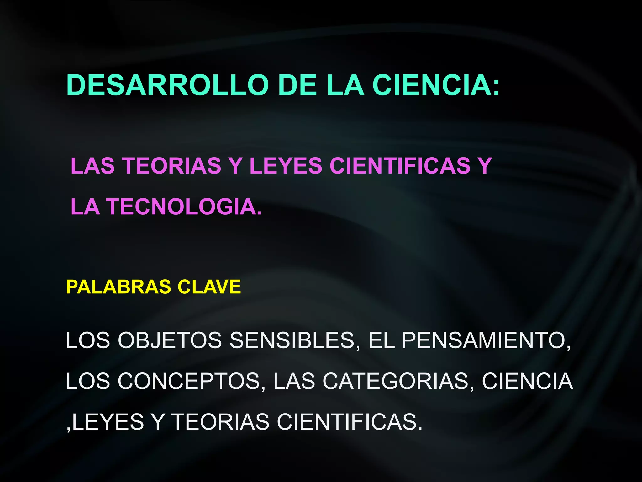 DESARROLLO DE LA CIENCIA:

LAS TEORIAS Y LEYES CIENTIFICAS Y
LA TECNOLOGIA.


PALABRAS CLAVE

LOS OBJETOS SENSIBLES, EL PENSAMIENTO,
LOS CONCEPTOS, LAS CATEGORIAS, CIENCIA
,LEYES Y TEORIAS CIENTIFICAS.
 