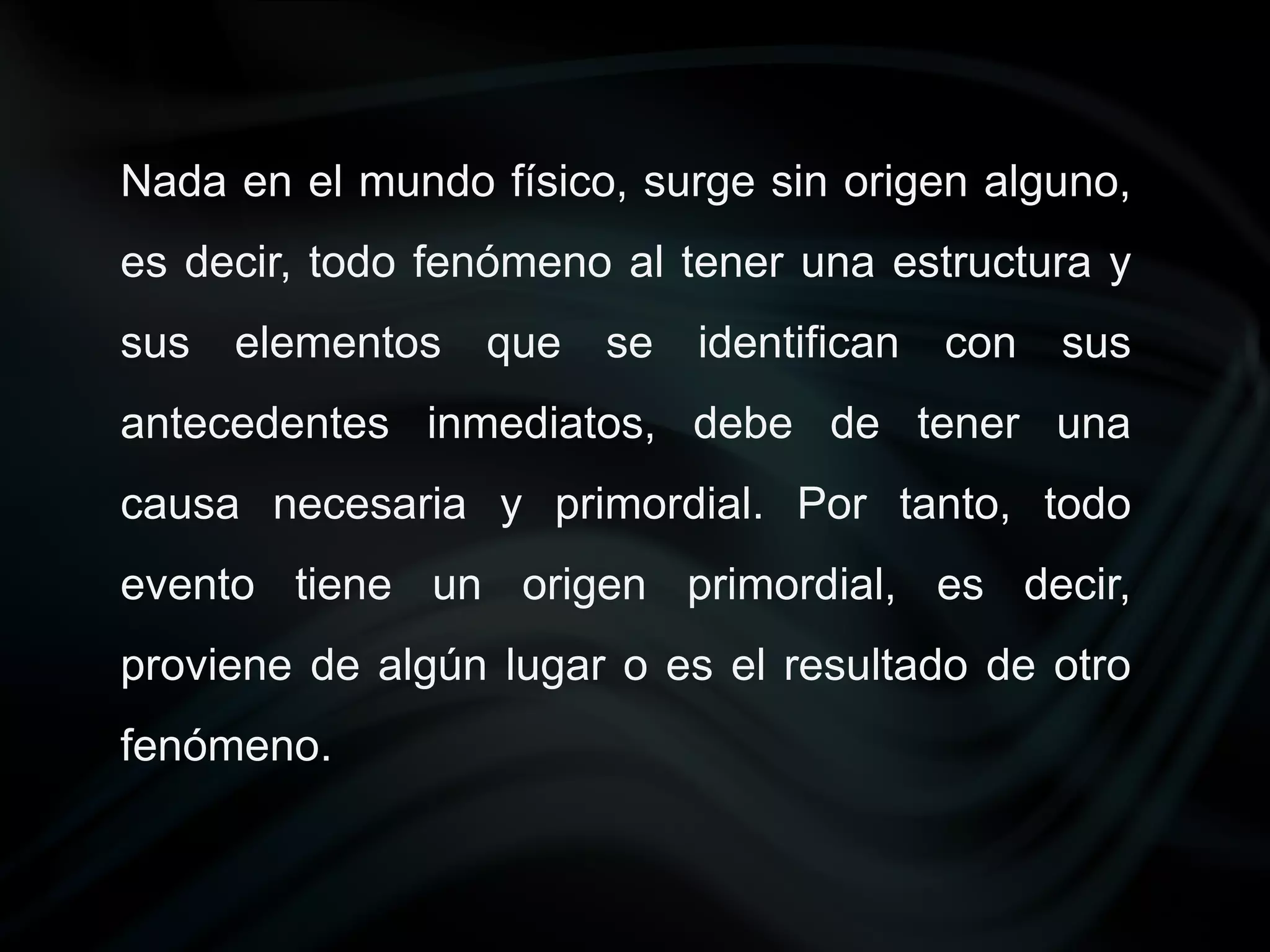 Nada en el mundo físico, surge sin origen alguno,
es decir, todo fenómeno al tener una estructura y
sus elementos    que se identifican    con sus
antecedentes inmediatos, debe de tener una
causa necesaria y primordial. Por tanto, todo
evento tiene un origen primordial, es decir,
proviene de algún lugar o es el resultado de otro
fenómeno.
 