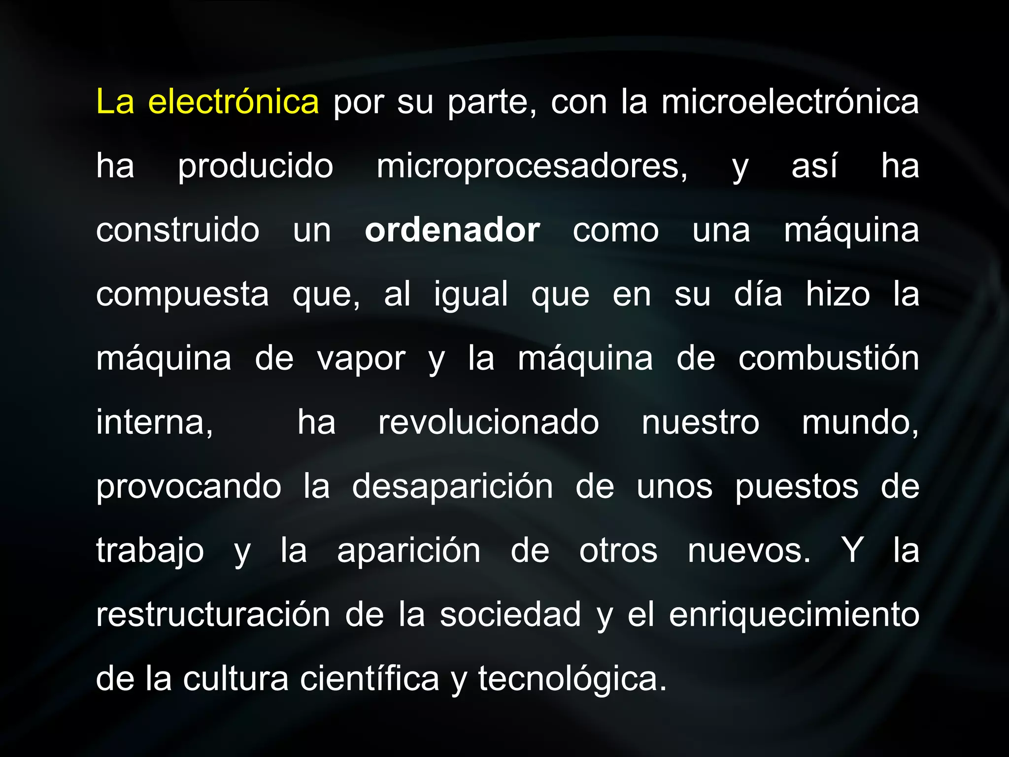 La electrónica por su parte, con la microelectrónica
ha   producido     microprocesadores,     y    así   ha
construido un ordenador como una máquina
compuesta que, al igual que en su día hizo la
máquina de vapor y la máquina de combustión
interna,     ha    revolucionado     nuestro   mundo,
provocando la desaparición de unos puestos de
trabajo y la aparición de otros nuevos. Y la
restructuración de la sociedad y el enriquecimiento
de la cultura científica y tecnológica.
 