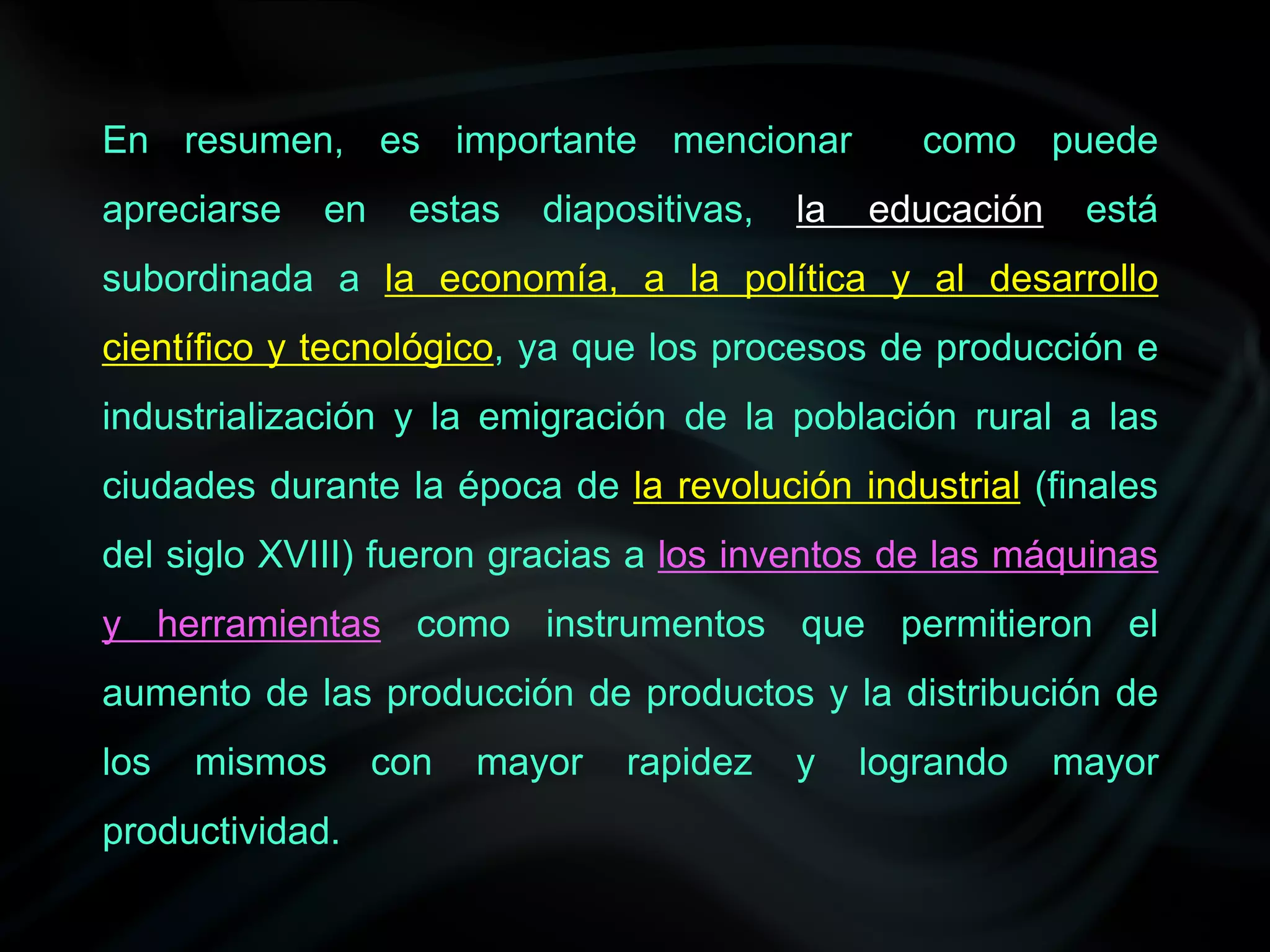 En resumen, es importante mencionar                como puede
apreciarse   en    estas   diapositivas,   la   educación    está
subordinada a la economía, a la política y al desarrollo
científico y tecnológico, ya que los procesos de producción e
industrialización y la emigración de la población rural a las
ciudades durante la época de la revolución industrial (finales
del siglo XVIII) fueron gracias a los inventos de las máquinas
y herramientas como instrumentos que permitieron el
aumento de las producción de productos y la distribución de
los   mismos      con   mayor   rapidez    y    logrando    mayor
productividad.
 
