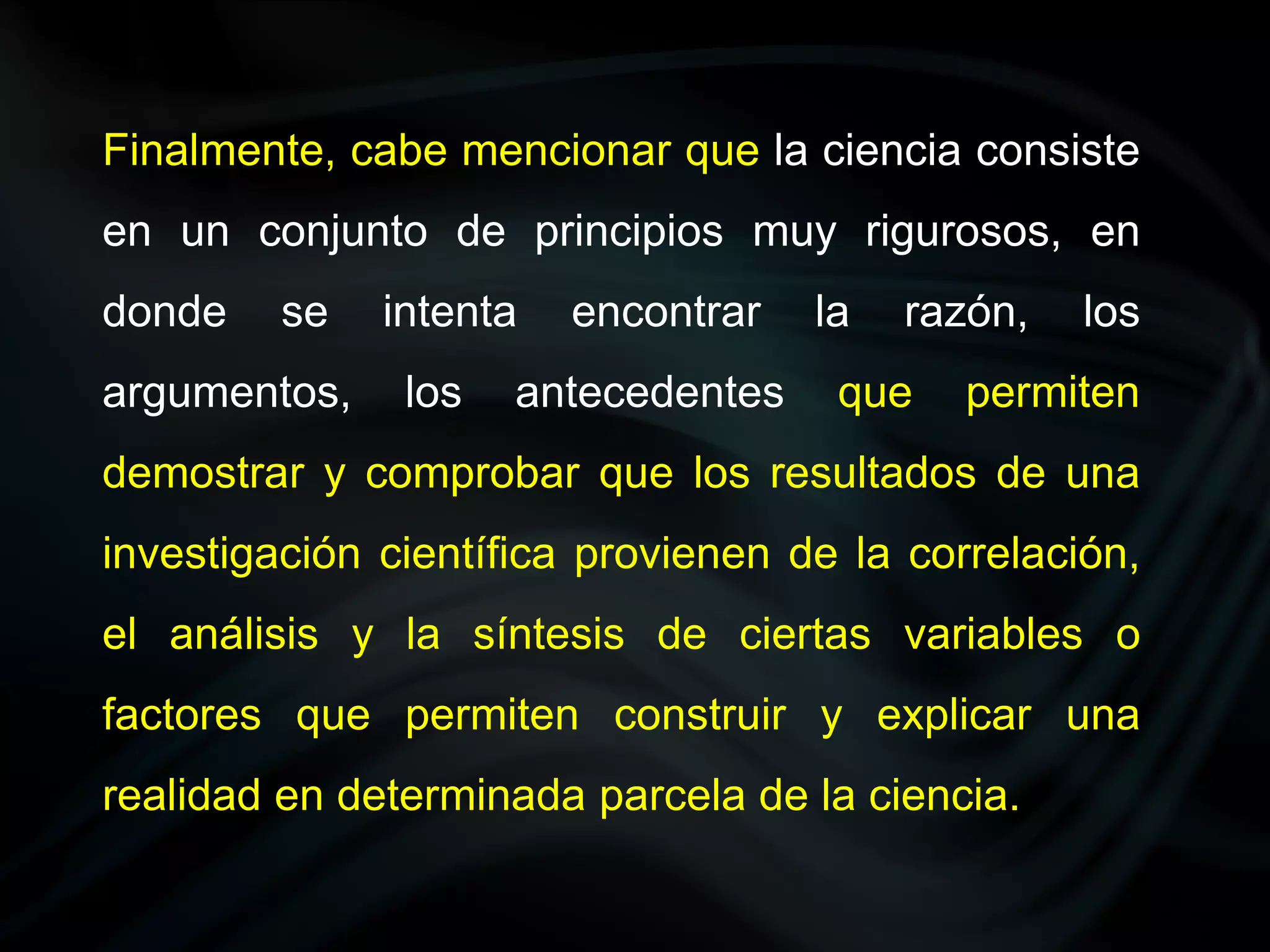 Finalmente, cabe mencionar que la ciencia consiste
en un conjunto de principios muy rigurosos, en
donde    se   intenta   encontrar   la   razón,   los
argumentos,    los   antecedentes    que    permiten
demostrar y comprobar que los resultados de una
investigación científica provienen de la correlación,
el análisis y la síntesis de ciertas variables o
factores que permiten construir y explicar una
realidad en determinada parcela de la ciencia.
 