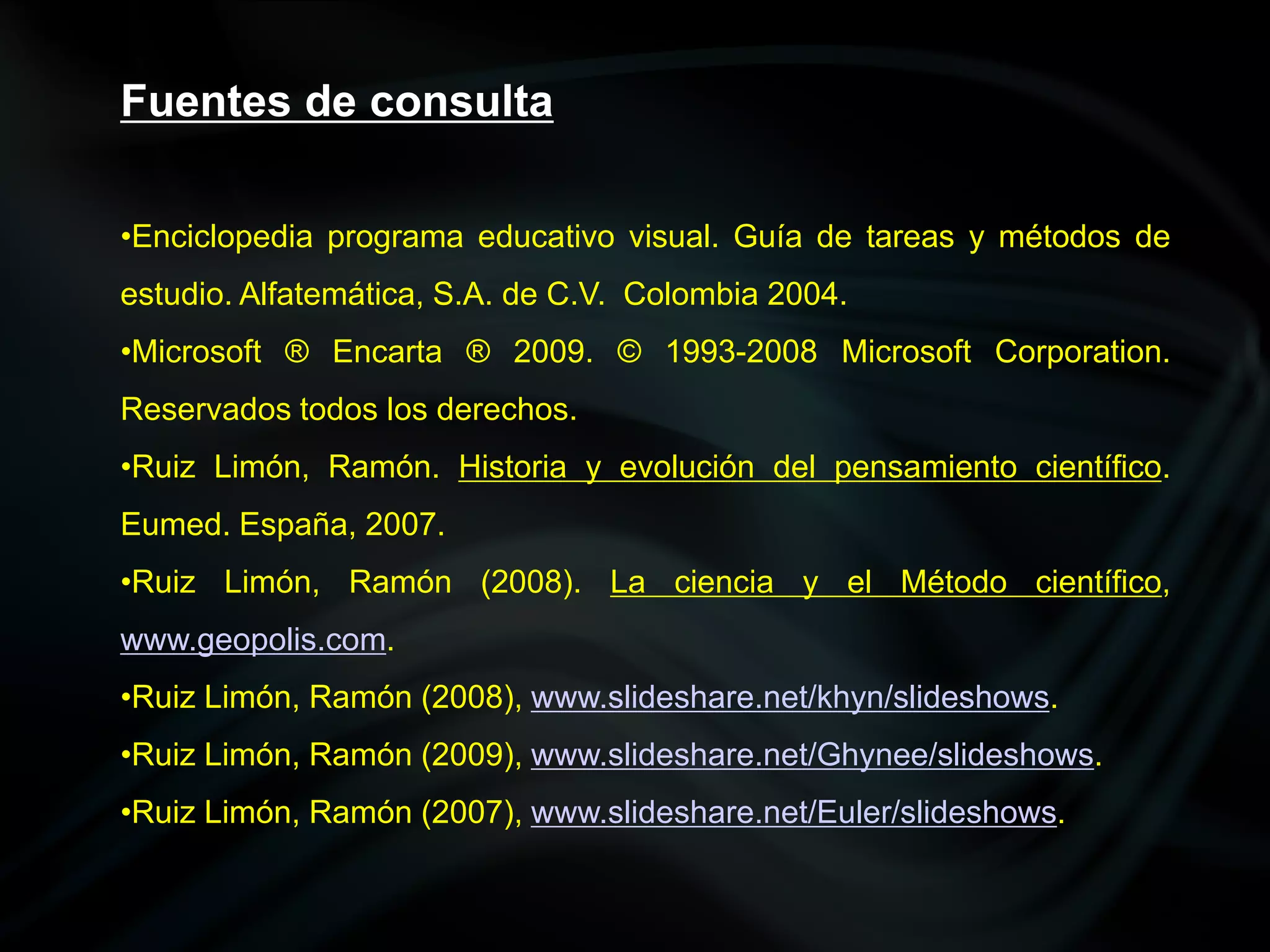 Fuentes de consulta

•Enciclopedia programa educativo visual. Guía de tareas y métodos de
estudio. Alfatemática, S.A. de C.V. Colombia 2004.
•Microsoft ® Encarta ® 2009. © 1993-2008 Microsoft Corporation.
Reservados todos los derechos.
•Ruiz Limón, Ramón. Historia y evolución del pensamiento científico.
Eumed. España, 2007.
•Ruiz Limón, Ramón (2008). La ciencia y el Método científico,
www.geopolis.com.
•Ruiz Limón, Ramón (2008), www.slideshare.net/khyn/slideshows.
•Ruiz Limón, Ramón (2009), www.slideshare.net/Ghynee/slideshows.
•Ruiz Limón, Ramón (2007), www.slideshare.net/Euler/slideshows.
 