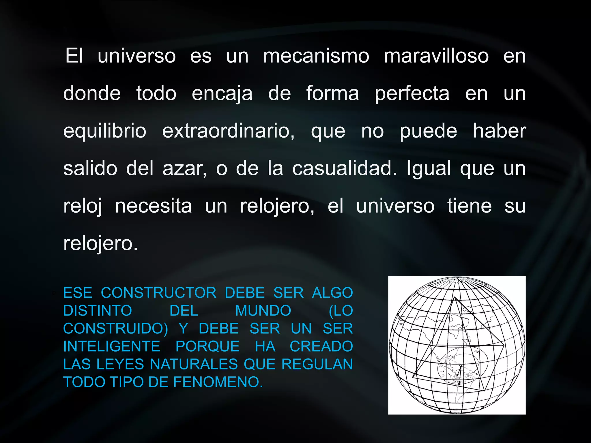 El universo es un mecanismo maravilloso en
 donde todo encaja de forma perfecta en un
 equilibrio extraordinario, que no puede haber
 salido del azar, o de la casualidad. Igual que un
 reloj necesita un relojero, el universo tiene su
 relojero.

◦ ESE CONSTRUCTOR DEBE SER ALGO
  DISTINTO    DEL    MUNDO     (LO
  CONSTRUIDO) Y DEBE SER UN SER
  INTELIGENTE PORQUE HA CREADO
  LAS LEYES NATURALES QUE REGULAN
  TODO TIPO DE FENOMENO.
 