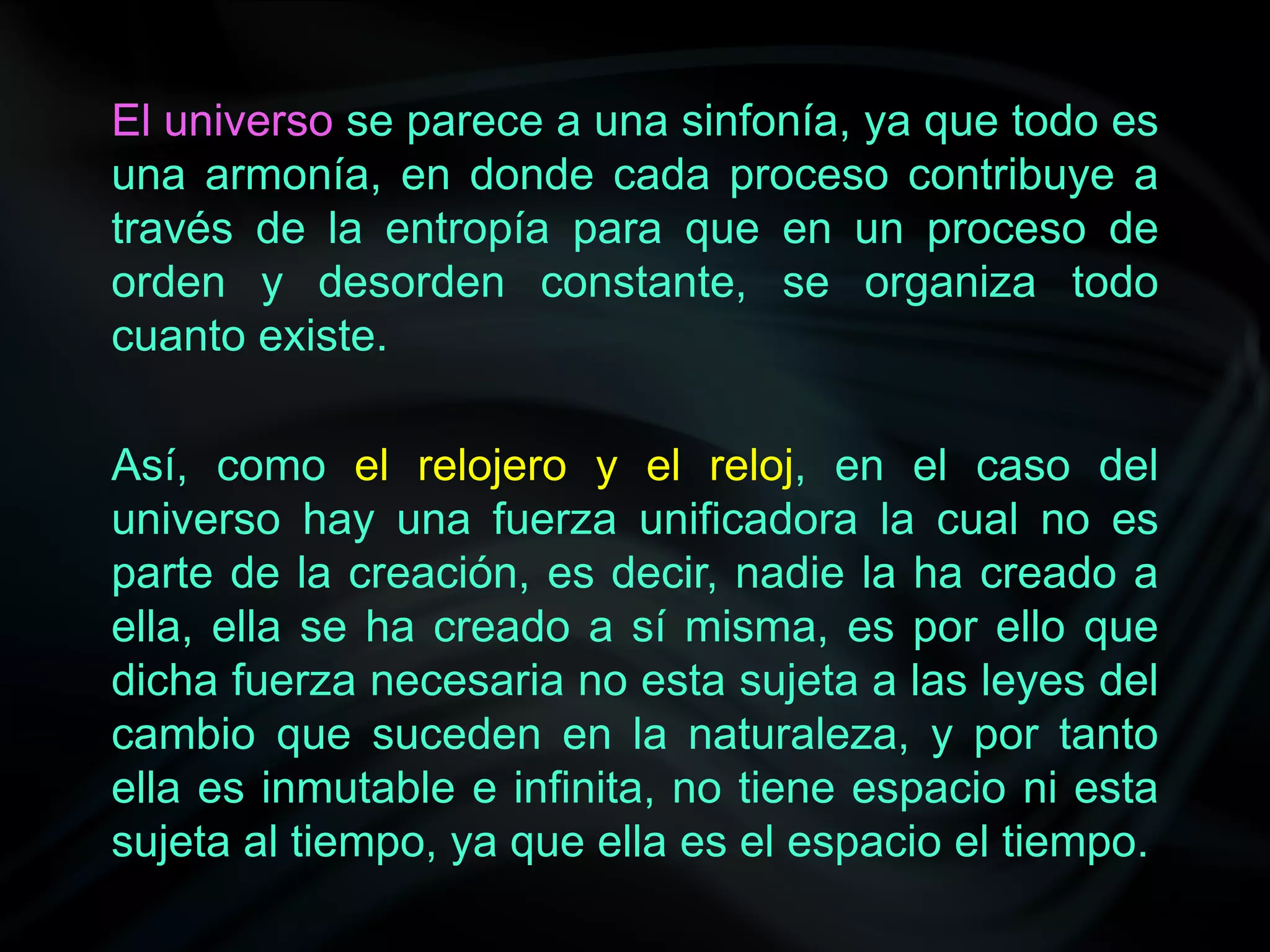 El universo se parece a una sinfonía, ya que todo es
una armonía, en donde cada proceso contribuye a
través de la entropía para que en un proceso de
orden y desorden constante, se organiza todo
cuanto existe.

Así, como el relojero y el reloj, en el caso del
universo hay una fuerza unificadora la cual no es
parte de la creación, es decir, nadie la ha creado a
ella, ella se ha creado a sí misma, es por ello que
dicha fuerza necesaria no esta sujeta a las leyes del
cambio que suceden en la naturaleza, y por tanto
ella es inmutable e infinita, no tiene espacio ni esta
sujeta al tiempo, ya que ella es el espacio el tiempo.
 