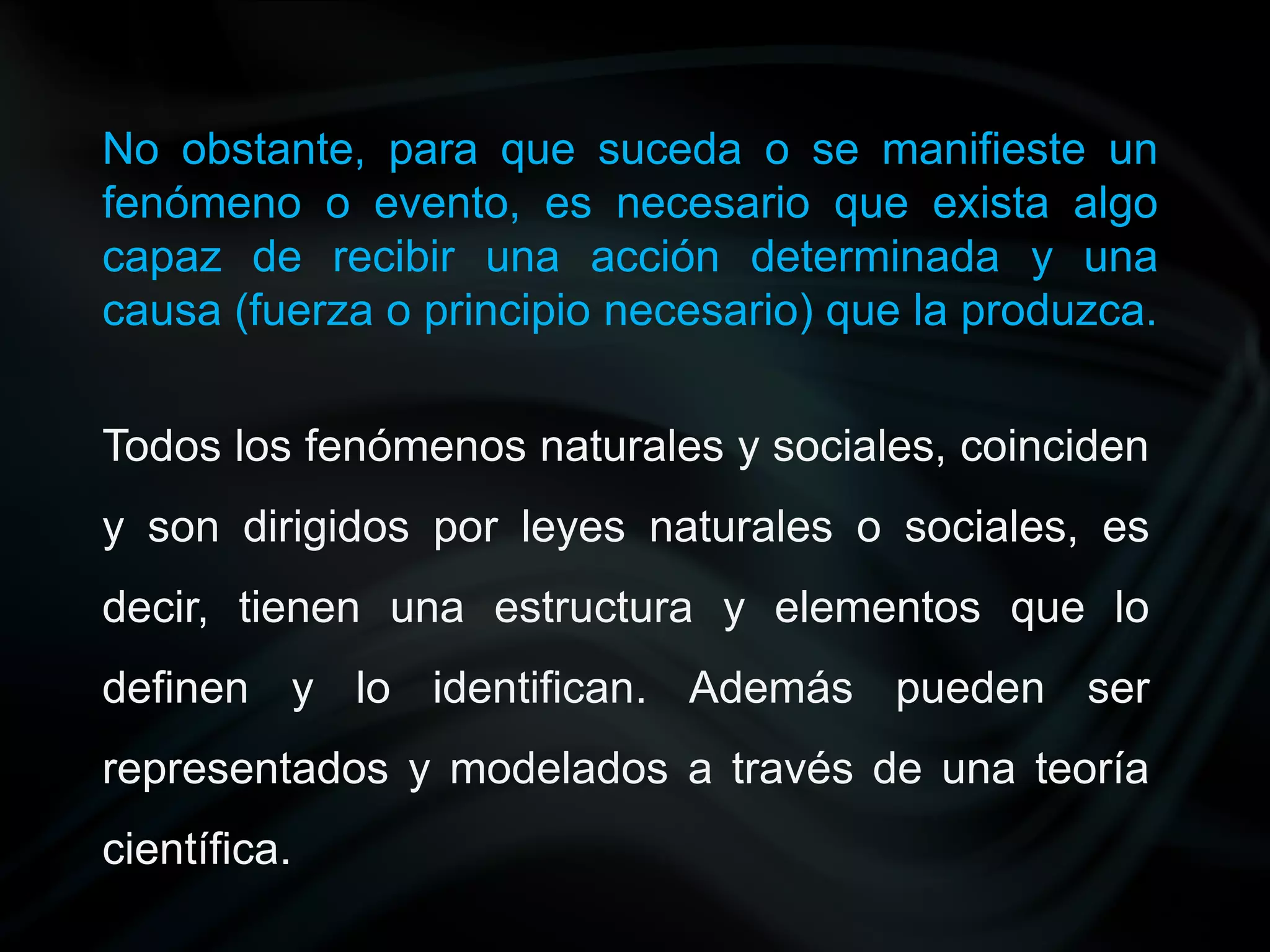 No obstante, para que suceda o se manifieste un
fenómeno o evento, es necesario que exista algo
capaz de recibir una acción determinada y una
causa (fuerza o principio necesario) que la produzca.


Todos los fenómenos naturales y sociales, coinciden
y son dirigidos por leyes naturales o sociales, es
decir, tienen una estructura y elementos que lo
definen y lo identifican. Además pueden ser
representados y modelados a través de una teoría
científica.
 