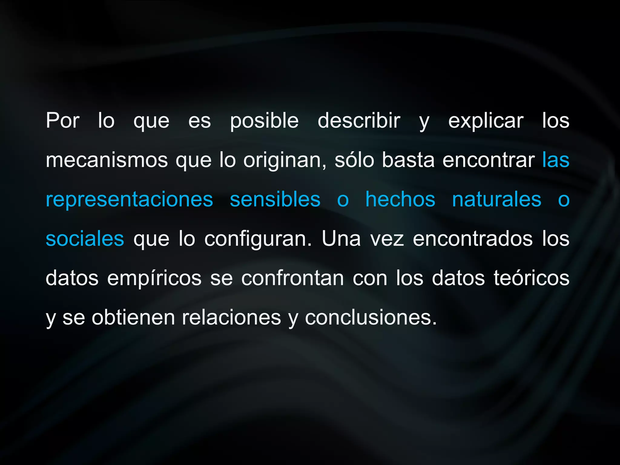 Por lo que es posible describir y explicar los
mecanismos que lo originan, sólo basta encontrar las
representaciones sensibles o hechos naturales o
sociales que lo configuran. Una vez encontrados los
datos empíricos se confrontan con los datos teóricos
y se obtienen relaciones y conclusiones.
 