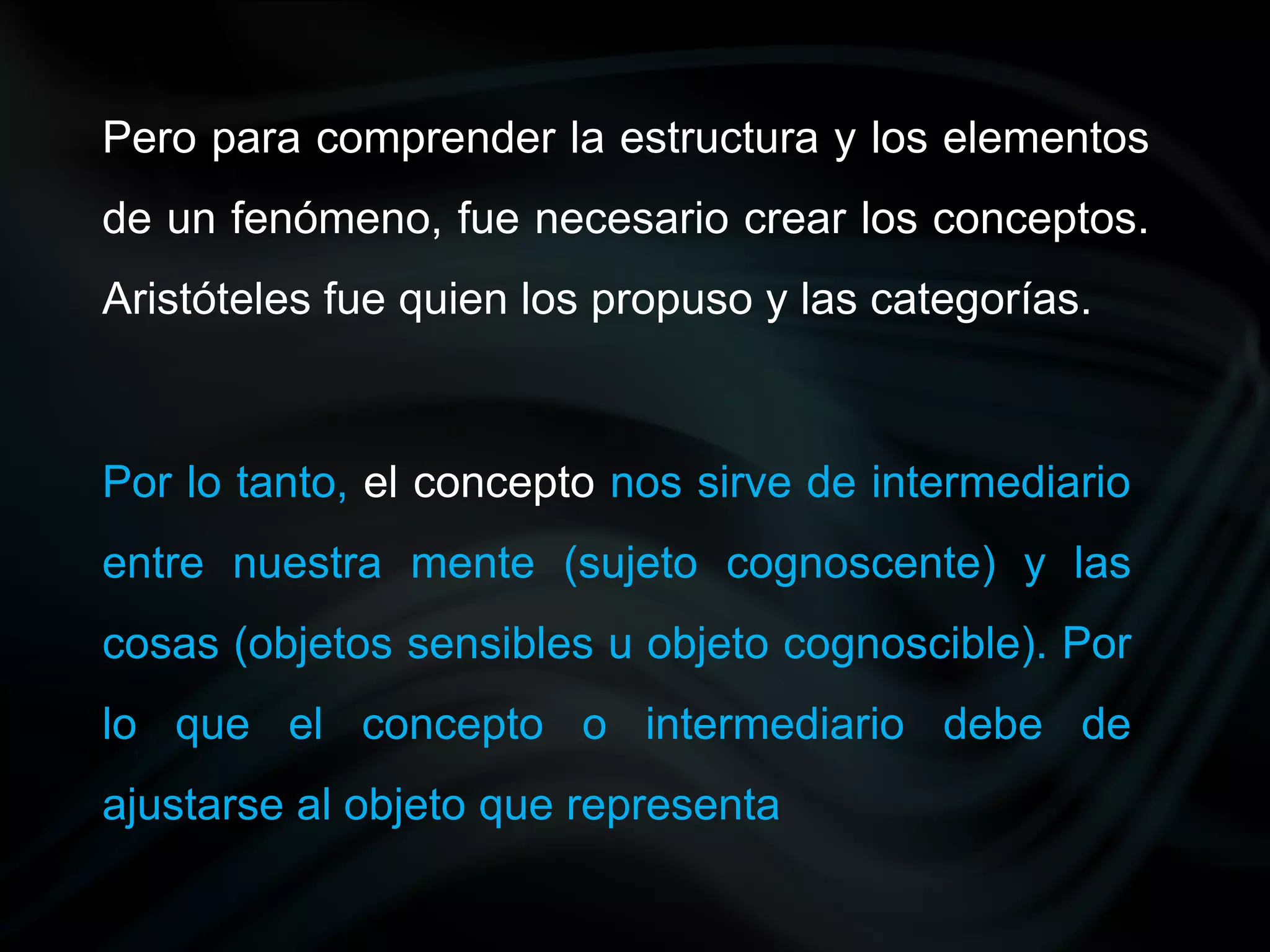 Pero para comprender la estructura y los elementos
de un fenómeno, fue necesario crear los conceptos.
Aristóteles fue quien los propuso y las categorías.



Por lo tanto, el concepto nos sirve de intermediario
entre nuestra mente (sujeto cognoscente) y las
cosas (objetos sensibles u objeto cognoscible). Por
lo que el concepto o intermediario debe de
ajustarse al objeto que representa
 