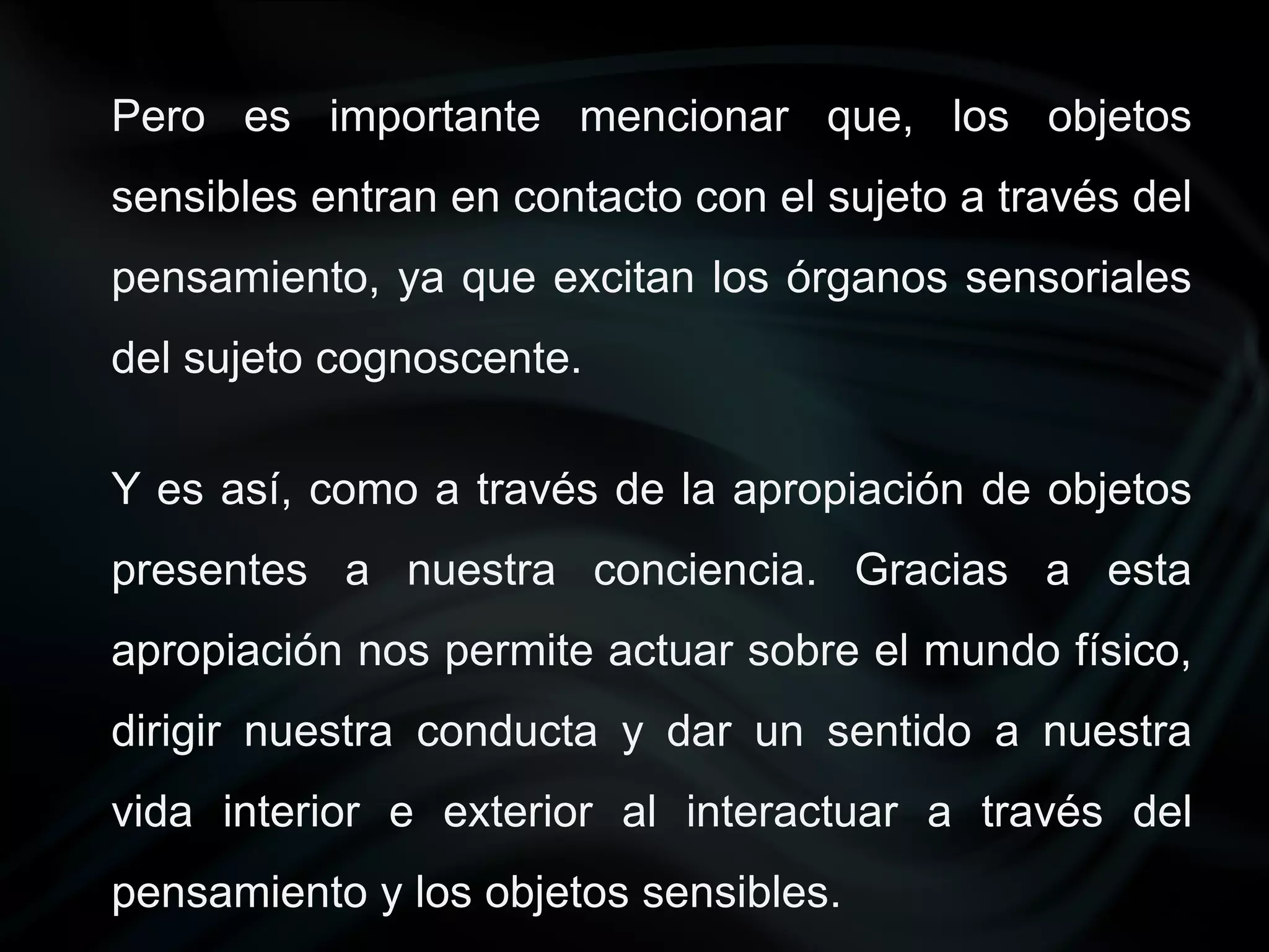 Pero es importante mencionar que, los objetos
sensibles entran en contacto con el sujeto a través del
pensamiento, ya que excitan los órganos sensoriales
del sujeto cognoscente.

Y es así, como a través de la apropiación de objetos
presentes a nuestra conciencia. Gracias a esta
apropiación nos permite actuar sobre el mundo físico,
dirigir nuestra conducta y dar un sentido a nuestra
vida interior e exterior al interactuar a través del
pensamiento y los objetos sensibles.
 