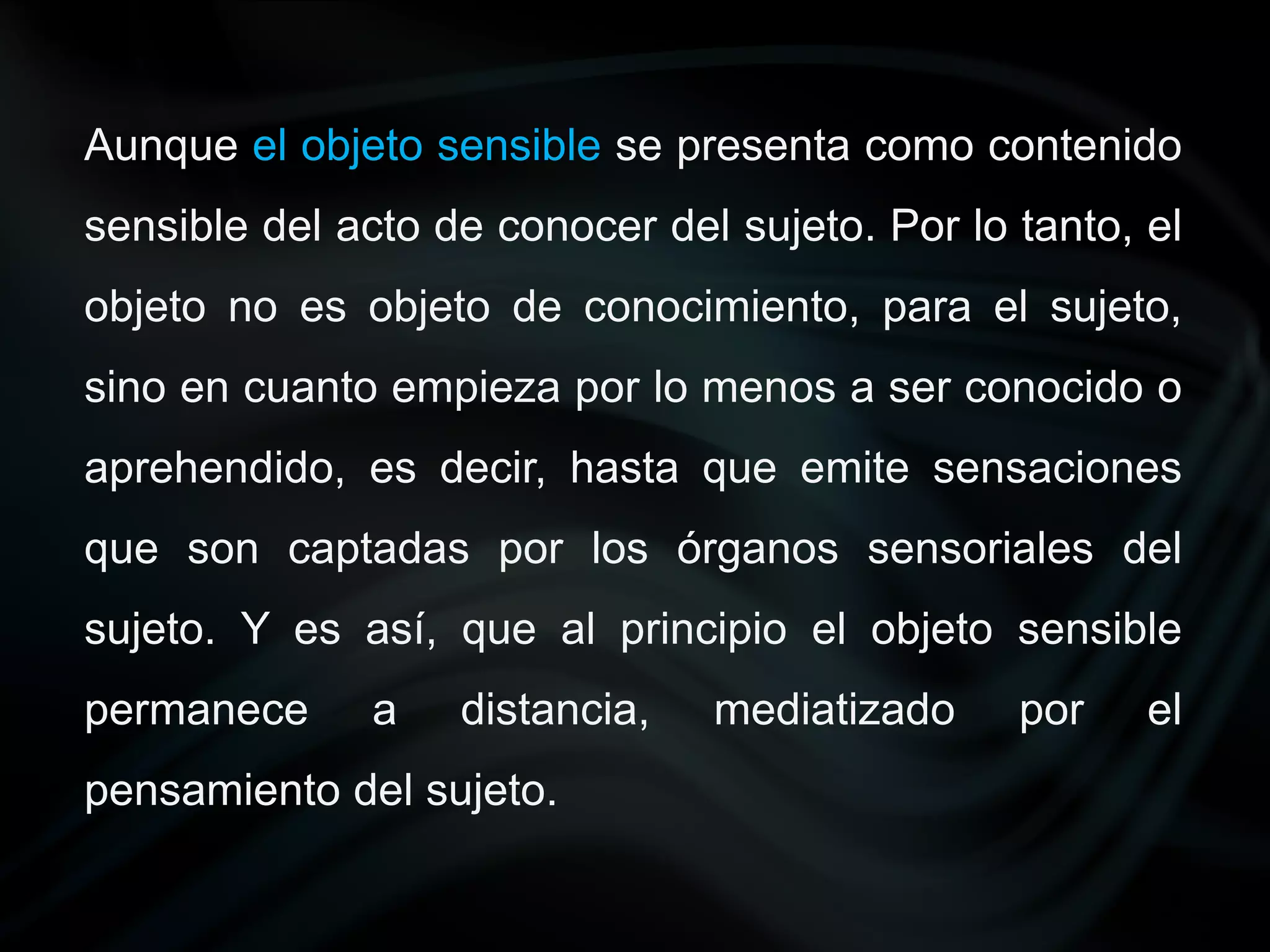 Aunque el objeto sensible se presenta como contenido
sensible del acto de conocer del sujeto. Por lo tanto, el
objeto no es objeto de conocimiento, para el sujeto,
sino en cuanto empieza por lo menos a ser conocido o
aprehendido, es decir, hasta que emite sensaciones
que son captadas por los órganos sensoriales del
sujeto. Y es así, que al principio el objeto sensible
permanece     a    distancia,   mediatizado     por    el
pensamiento del sujeto.
 